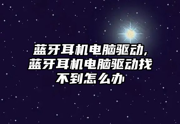 藍牙耳機電腦驅動,藍牙耳機電腦驅動找不到怎么辦