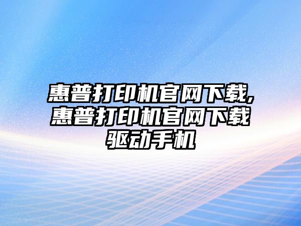 惠普打印機官網下載,惠普打印機官網下載驅動手機