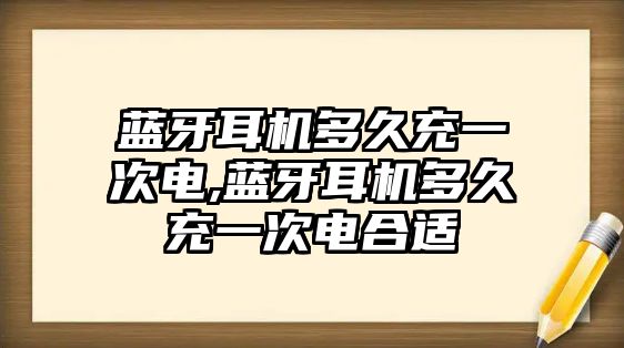 藍(lán)牙耳機多久充一次電,藍(lán)牙耳機多久充一次電合適