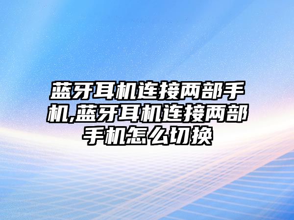 藍牙耳機連接兩部手機,藍牙耳機連接兩部手機怎么切換