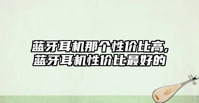 藍牙耳機那個性價比高,藍牙耳機性價比最好的