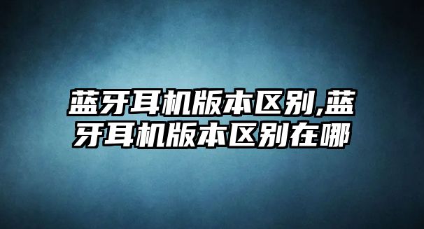 藍牙耳機版本區別,藍牙耳機版本區別在哪