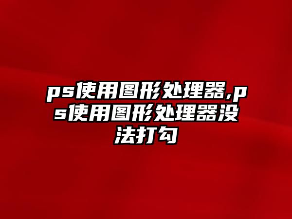 ps使用圖形處理器,ps使用圖形處理器沒(méi)法打勾